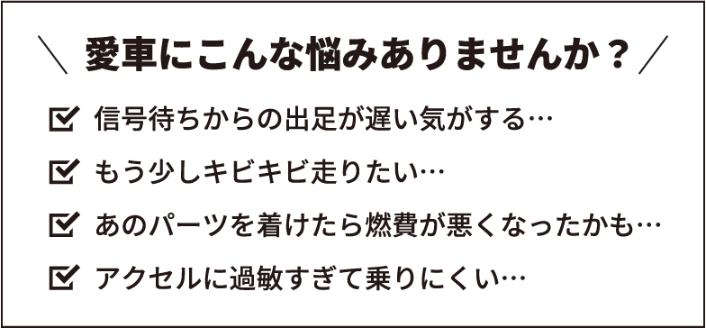愛車にこんな悩みありませんか? 信号待ちからの出足が遅い気がする… もう少しキビキビ走りたい… あのパーツを着けたら燃費が悪くなったかも… アクセルに過敏すぎて乗りにくい…