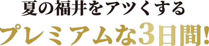 夏の福井をアツくするプレミアムな3日間!